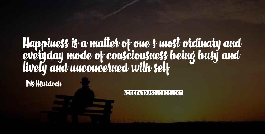 Iris Murdoch Quotes: Happiness is a matter of one's most ordinary and everyday mode of consciousness being busy and lively and unconcerned with self.