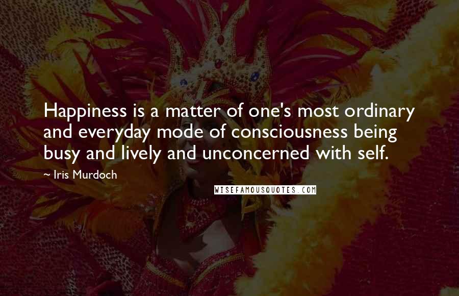 Iris Murdoch Quotes: Happiness is a matter of one's most ordinary and everyday mode of consciousness being busy and lively and unconcerned with self.