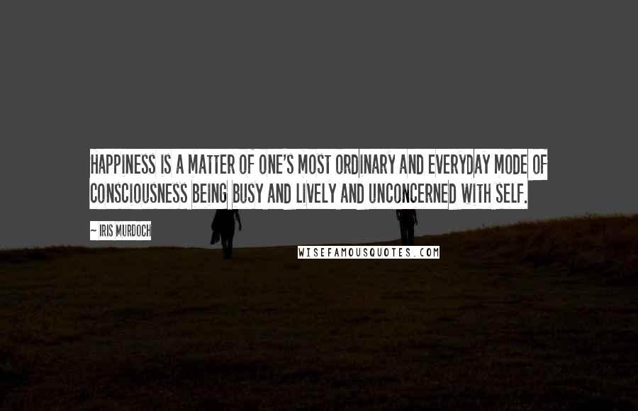 Iris Murdoch Quotes: Happiness is a matter of one's most ordinary and everyday mode of consciousness being busy and lively and unconcerned with self.