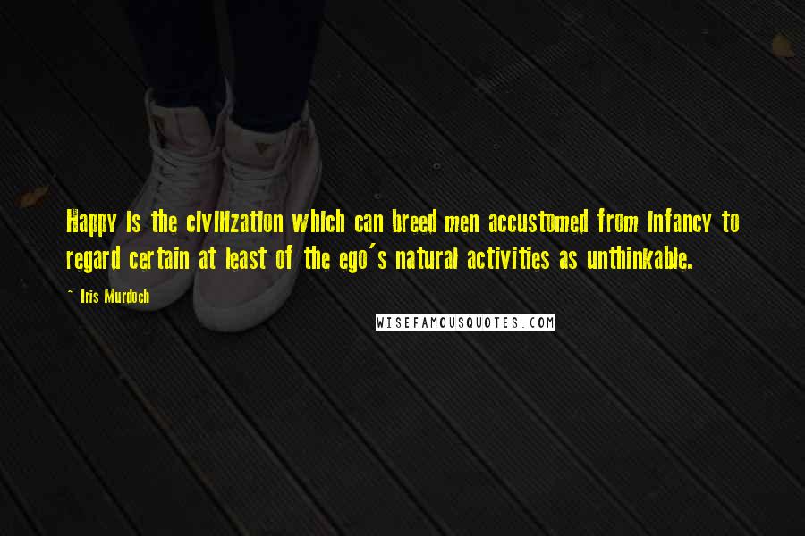 Iris Murdoch Quotes: Happy is the civilization which can breed men accustomed from infancy to regard certain at least of the ego's natural activities as unthinkable.