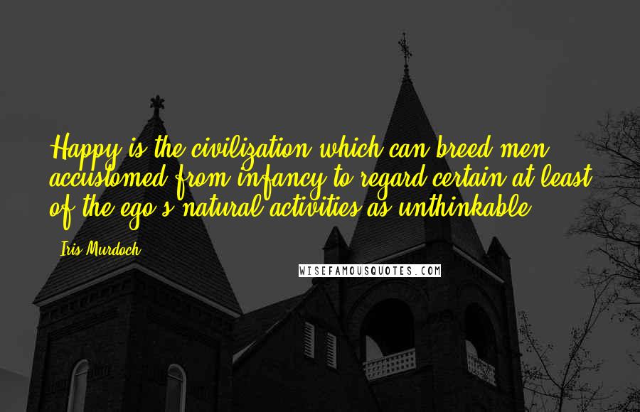 Iris Murdoch Quotes: Happy is the civilization which can breed men accustomed from infancy to regard certain at least of the ego's natural activities as unthinkable.