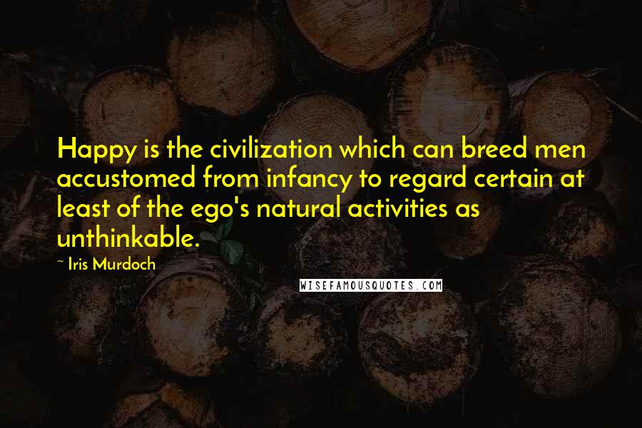 Iris Murdoch Quotes: Happy is the civilization which can breed men accustomed from infancy to regard certain at least of the ego's natural activities as unthinkable.