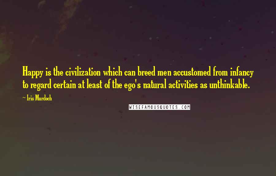 Iris Murdoch Quotes: Happy is the civilization which can breed men accustomed from infancy to regard certain at least of the ego's natural activities as unthinkable.