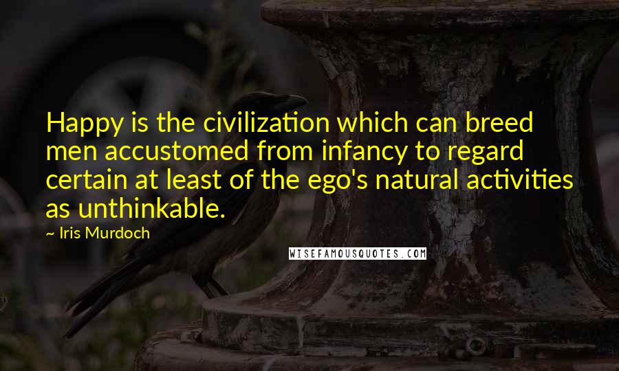 Iris Murdoch Quotes: Happy is the civilization which can breed men accustomed from infancy to regard certain at least of the ego's natural activities as unthinkable.