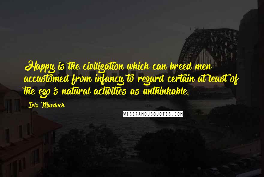 Iris Murdoch Quotes: Happy is the civilization which can breed men accustomed from infancy to regard certain at least of the ego's natural activities as unthinkable.