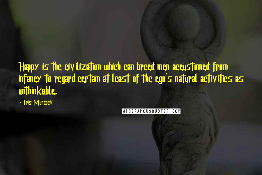 Iris Murdoch Quotes: Happy is the civilization which can breed men accustomed from infancy to regard certain at least of the ego's natural activities as unthinkable.