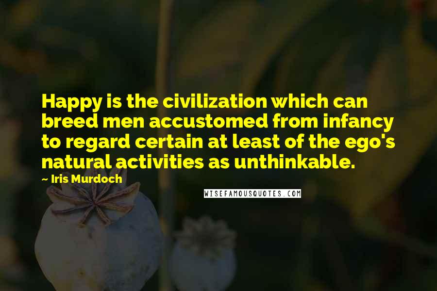 Iris Murdoch Quotes: Happy is the civilization which can breed men accustomed from infancy to regard certain at least of the ego's natural activities as unthinkable.