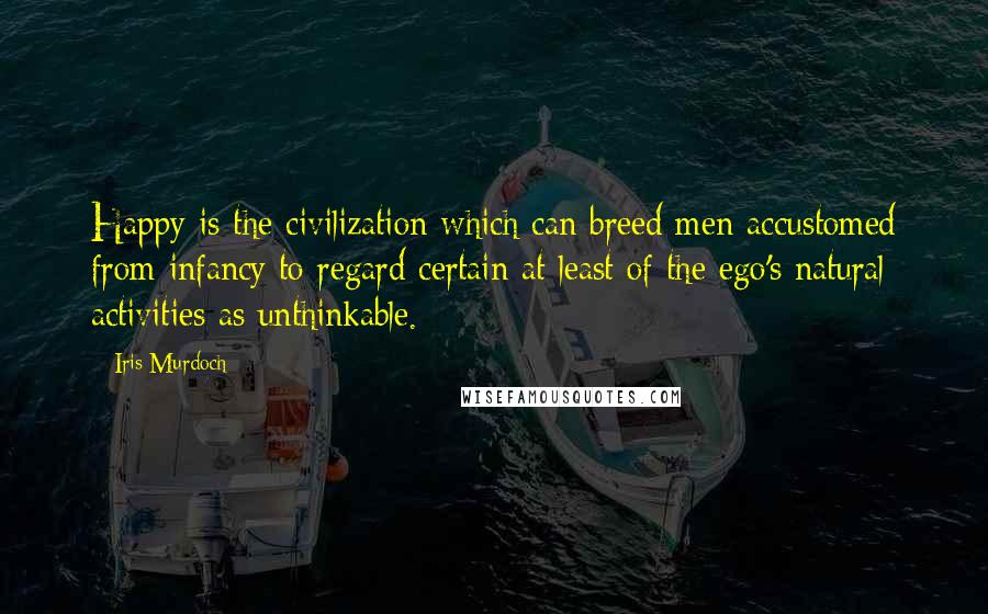 Iris Murdoch Quotes: Happy is the civilization which can breed men accustomed from infancy to regard certain at least of the ego's natural activities as unthinkable.