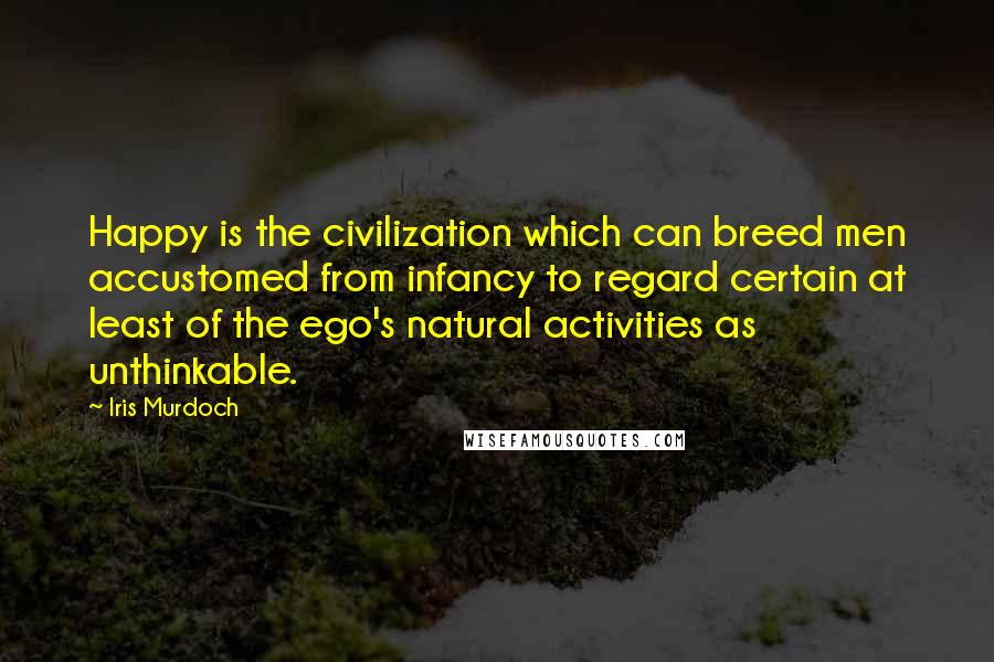 Iris Murdoch Quotes: Happy is the civilization which can breed men accustomed from infancy to regard certain at least of the ego's natural activities as unthinkable.