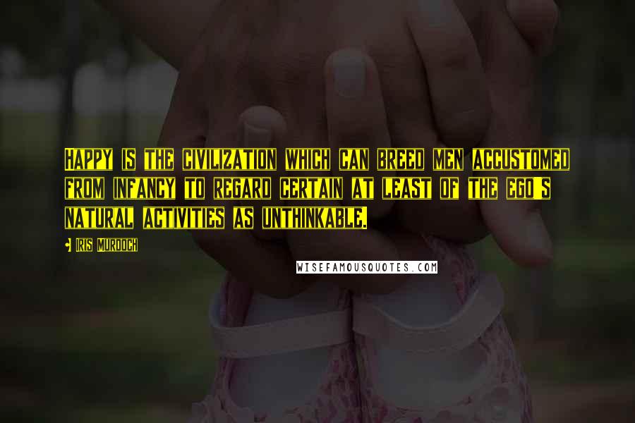 Iris Murdoch Quotes: Happy is the civilization which can breed men accustomed from infancy to regard certain at least of the ego's natural activities as unthinkable.