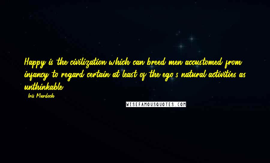 Iris Murdoch Quotes: Happy is the civilization which can breed men accustomed from infancy to regard certain at least of the ego's natural activities as unthinkable.