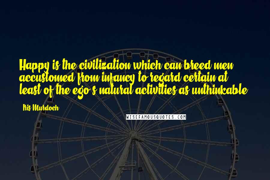 Iris Murdoch Quotes: Happy is the civilization which can breed men accustomed from infancy to regard certain at least of the ego's natural activities as unthinkable.