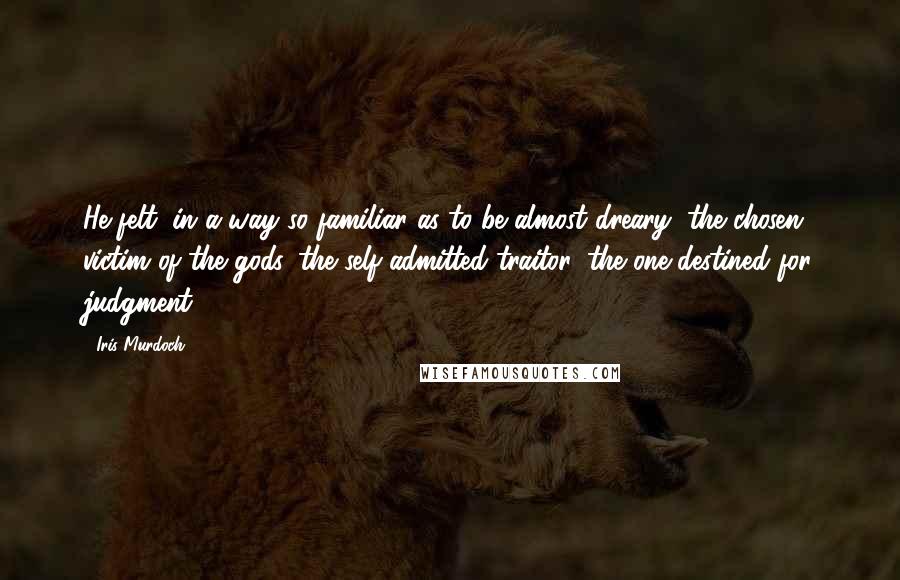 Iris Murdoch Quotes: He felt, in a way so familiar as to be almost dreary, the chosen victim of the gods, the self-admitted traitor, the one destined for judgment.