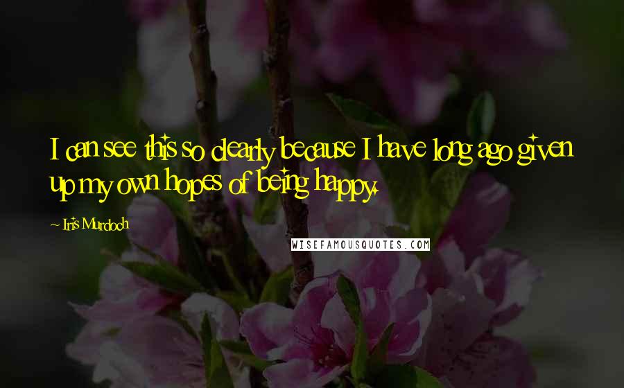 Iris Murdoch Quotes: I can see this so clearly because I have long ago given up my own hopes of being happy.