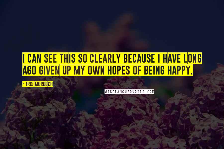 Iris Murdoch Quotes: I can see this so clearly because I have long ago given up my own hopes of being happy.