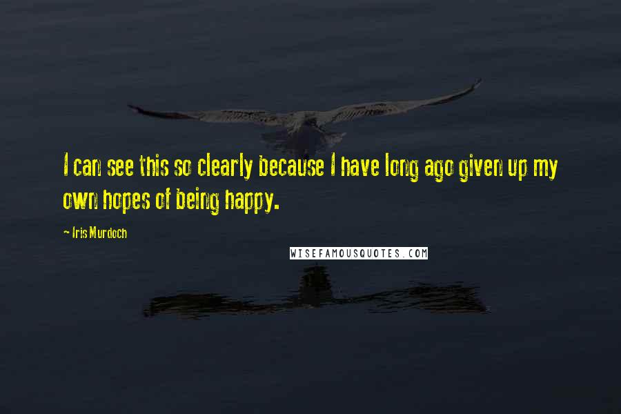 Iris Murdoch Quotes: I can see this so clearly because I have long ago given up my own hopes of being happy.