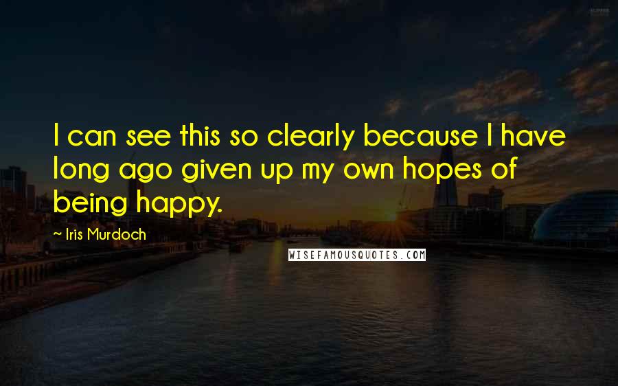 Iris Murdoch Quotes: I can see this so clearly because I have long ago given up my own hopes of being happy.