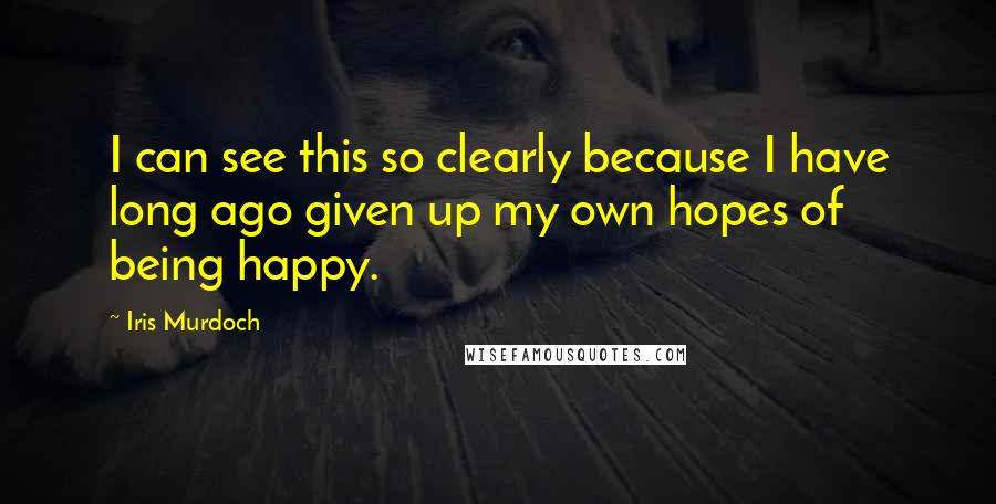 Iris Murdoch Quotes: I can see this so clearly because I have long ago given up my own hopes of being happy.