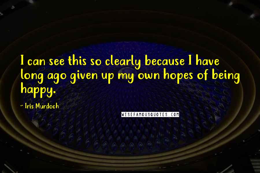 Iris Murdoch Quotes: I can see this so clearly because I have long ago given up my own hopes of being happy.