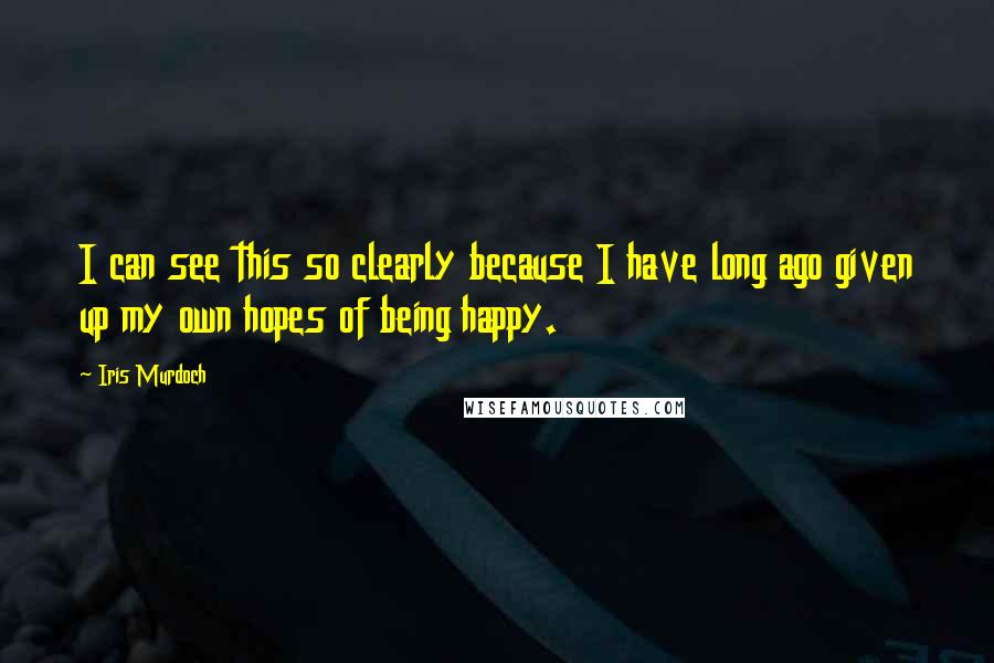 Iris Murdoch Quotes: I can see this so clearly because I have long ago given up my own hopes of being happy.