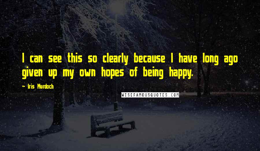 Iris Murdoch Quotes: I can see this so clearly because I have long ago given up my own hopes of being happy.