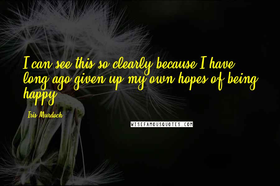 Iris Murdoch Quotes: I can see this so clearly because I have long ago given up my own hopes of being happy.