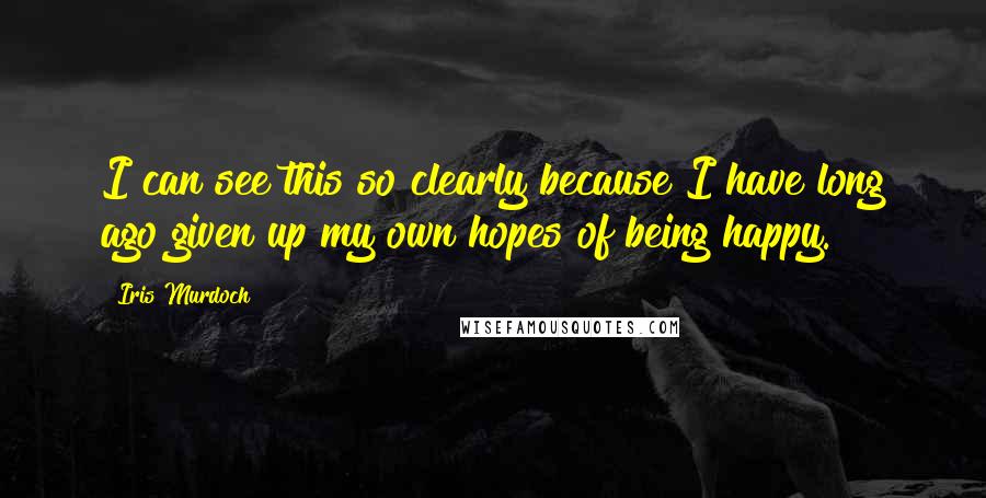 Iris Murdoch Quotes: I can see this so clearly because I have long ago given up my own hopes of being happy.