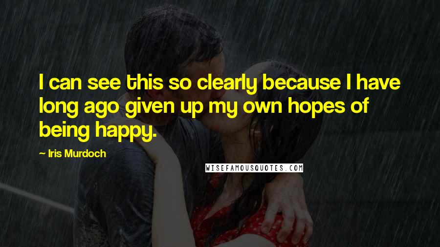 Iris Murdoch Quotes: I can see this so clearly because I have long ago given up my own hopes of being happy.