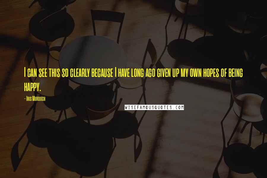 Iris Murdoch Quotes: I can see this so clearly because I have long ago given up my own hopes of being happy.