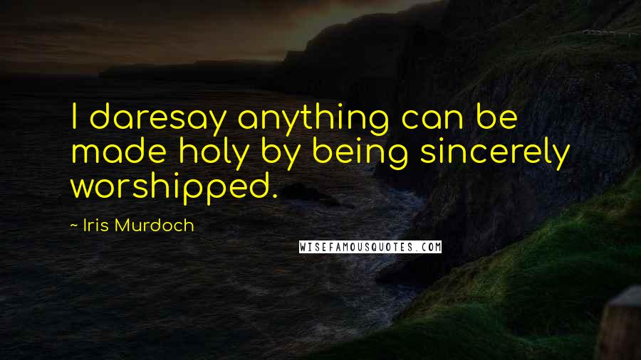 Iris Murdoch Quotes: I daresay anything can be made holy by being sincerely worshipped.