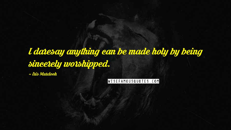 Iris Murdoch Quotes: I daresay anything can be made holy by being sincerely worshipped.