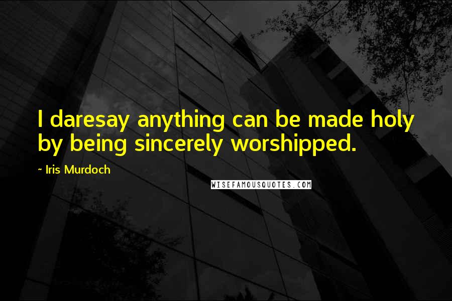 Iris Murdoch Quotes: I daresay anything can be made holy by being sincerely worshipped.