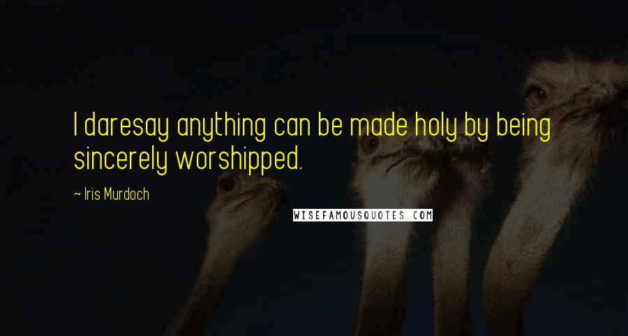 Iris Murdoch Quotes: I daresay anything can be made holy by being sincerely worshipped.