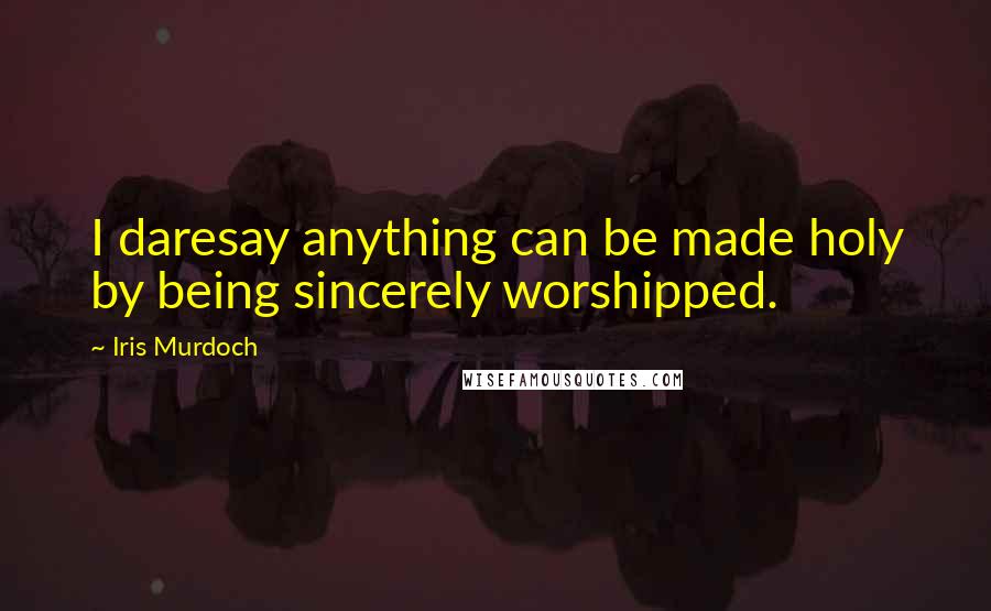 Iris Murdoch Quotes: I daresay anything can be made holy by being sincerely worshipped.