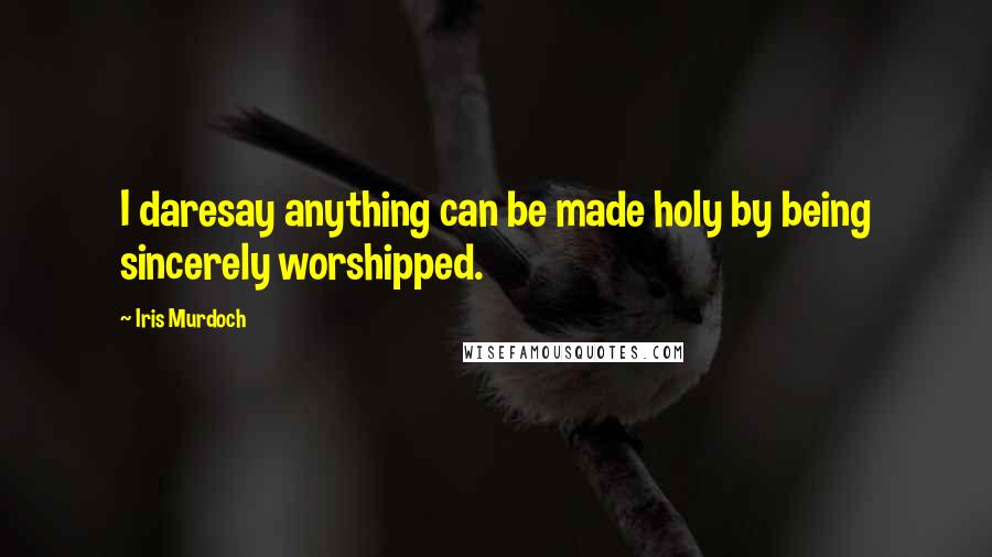 Iris Murdoch Quotes: I daresay anything can be made holy by being sincerely worshipped.