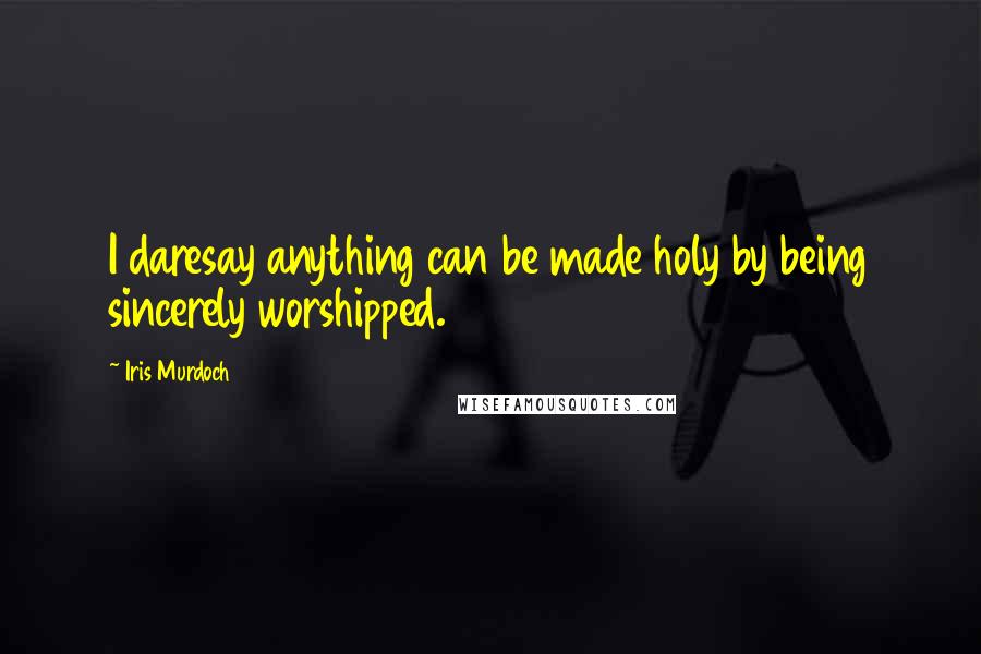 Iris Murdoch Quotes: I daresay anything can be made holy by being sincerely worshipped.