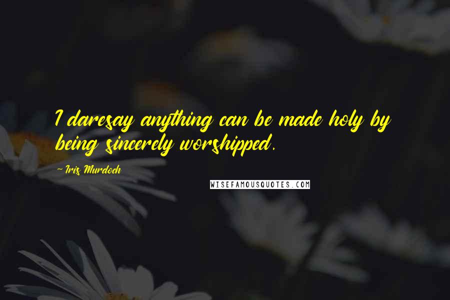 Iris Murdoch Quotes: I daresay anything can be made holy by being sincerely worshipped.