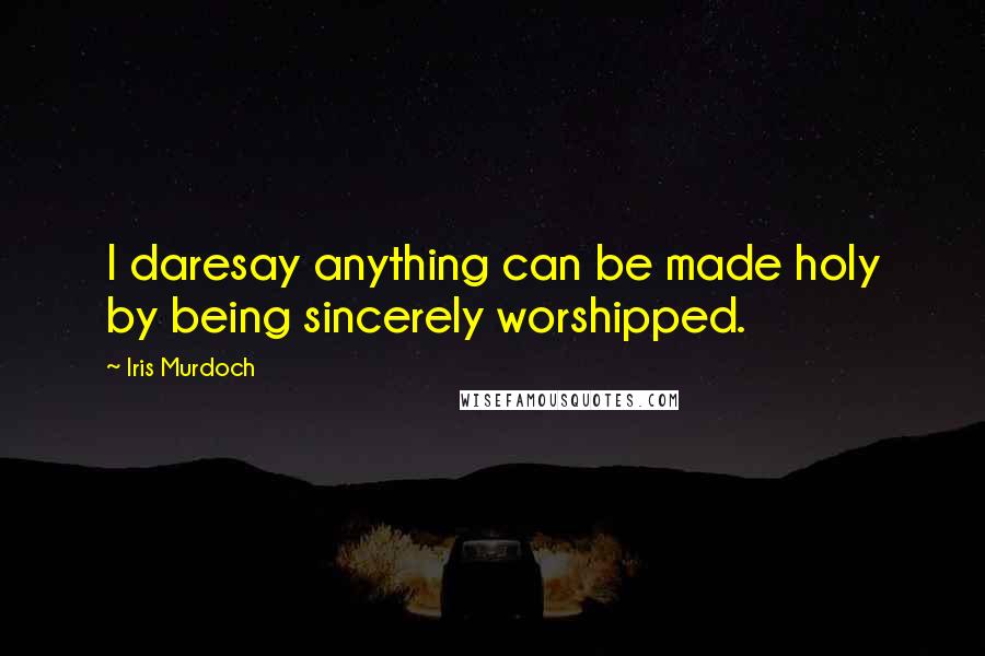 Iris Murdoch Quotes: I daresay anything can be made holy by being sincerely worshipped.