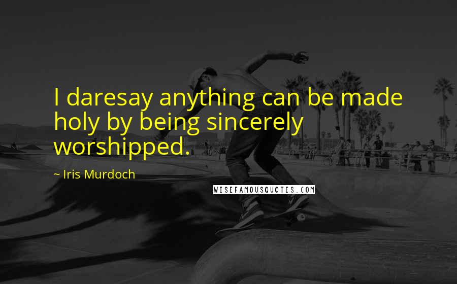 Iris Murdoch Quotes: I daresay anything can be made holy by being sincerely worshipped.