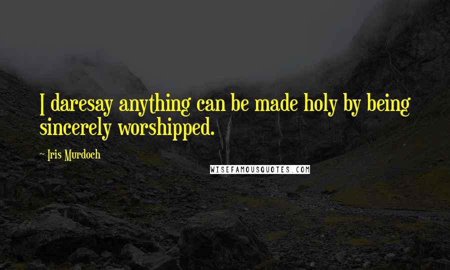 Iris Murdoch Quotes: I daresay anything can be made holy by being sincerely worshipped.