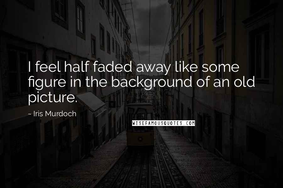 Iris Murdoch Quotes: I feel half faded away like some figure in the background of an old picture.