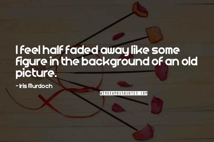 Iris Murdoch Quotes: I feel half faded away like some figure in the background of an old picture.