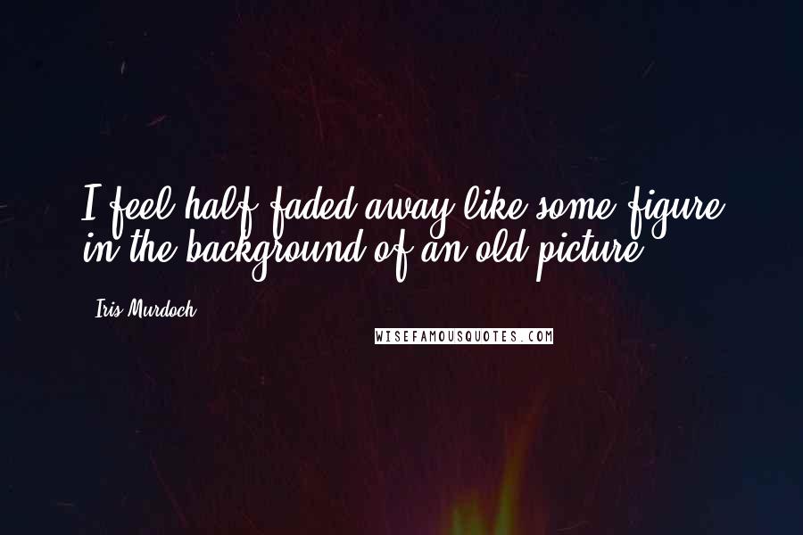 Iris Murdoch Quotes: I feel half faded away like some figure in the background of an old picture.