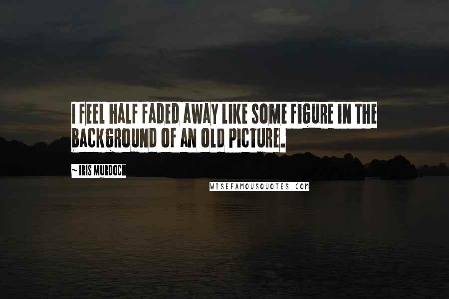 Iris Murdoch Quotes: I feel half faded away like some figure in the background of an old picture.