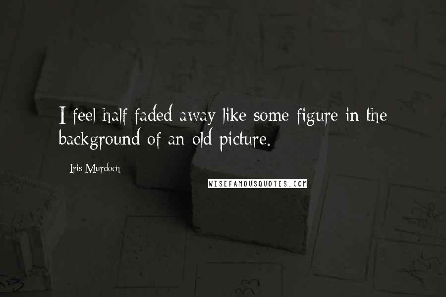 Iris Murdoch Quotes: I feel half faded away like some figure in the background of an old picture.