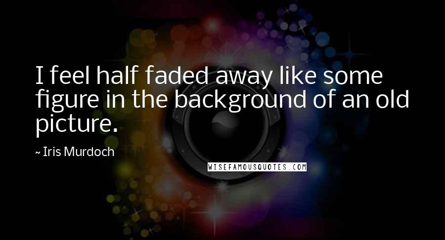 Iris Murdoch Quotes: I feel half faded away like some figure in the background of an old picture.