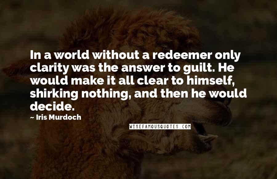 Iris Murdoch Quotes: In a world without a redeemer only clarity was the answer to guilt. He would make it all clear to himself, shirking nothing, and then he would decide.