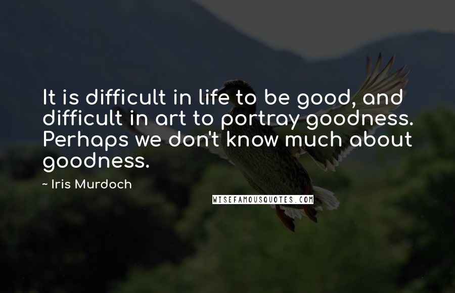 Iris Murdoch Quotes: It is difficult in life to be good, and difficult in art to portray goodness. Perhaps we don't know much about goodness.