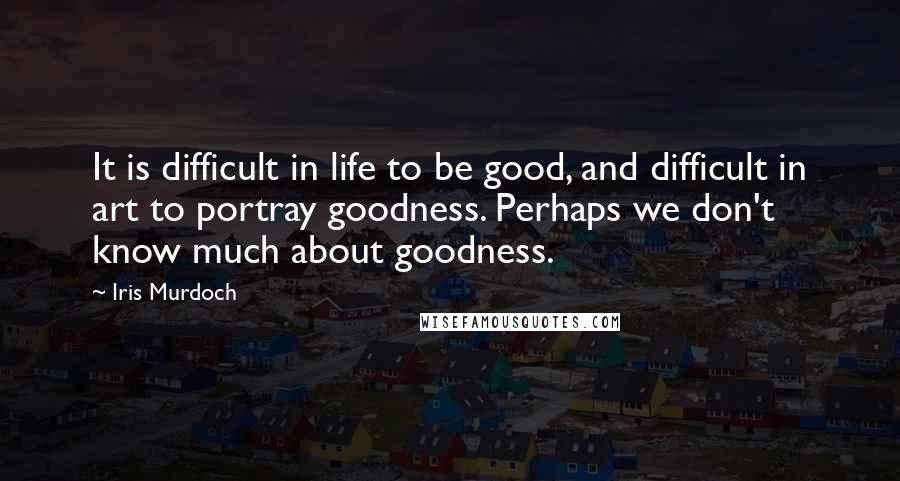 Iris Murdoch Quotes: It is difficult in life to be good, and difficult in art to portray goodness. Perhaps we don't know much about goodness.