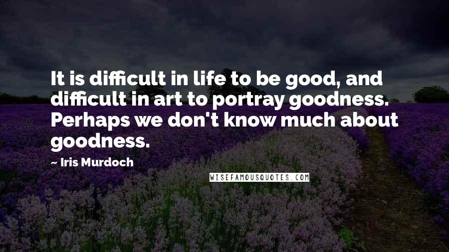 Iris Murdoch Quotes: It is difficult in life to be good, and difficult in art to portray goodness. Perhaps we don't know much about goodness.